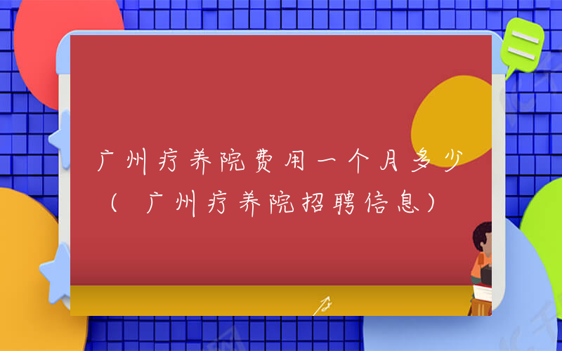 广州疗养院费用一个月多少 (广州疗养院招聘信息)